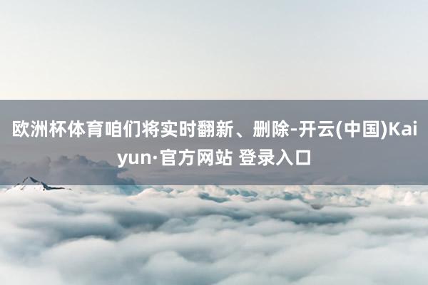 欧洲杯体育咱们将实时翻新、删除-开云(中国)Kaiyun·官方网站 登录入口