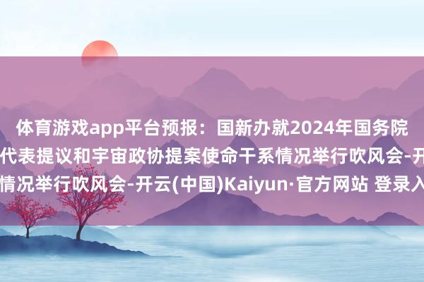 体育游戏app平台预报：国新办就2024年国务院部门办理宇宙东谈主大代表提议和宇宙政协提案使命干系情况举行吹风会-开云(中国)Kaiyun·官方网站 登录入口