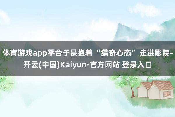 体育游戏app平台于是抱着 “猎奇心态” 走进影院-开云(中国)Kaiyun·官方网站 登录入口