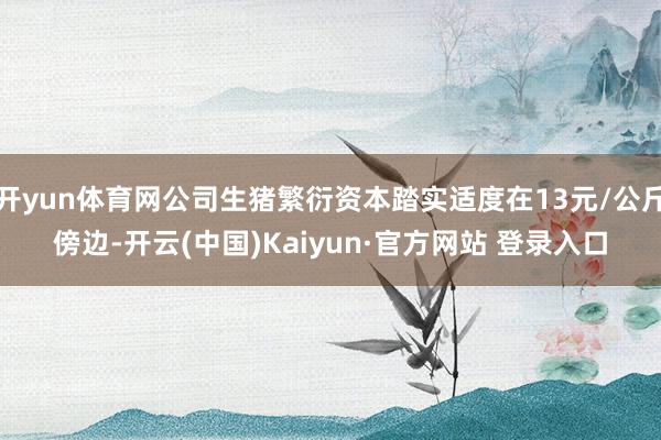 开yun体育网公司生猪繁衍资本踏实适度在13元/公斤傍边-开云(中国)Kaiyun·官方网站 登录入口