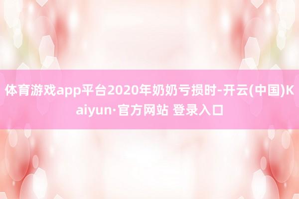 体育游戏app平台2020年奶奶亏损时-开云(中国)Kaiyun·官方网站 登录入口