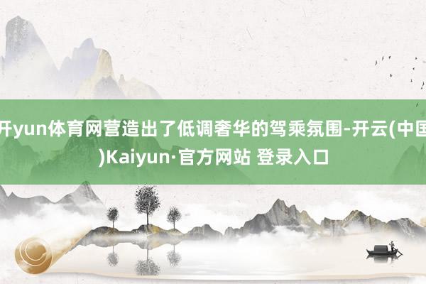 开yun体育网营造出了低调奢华的驾乘氛围-开云(中国)Kaiyun·官方网站 登录入口