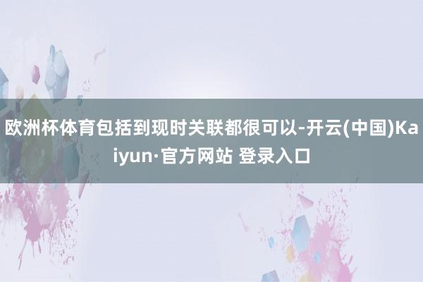 欧洲杯体育包括到现时关联都很可以-开云(中国)Kaiyun·官方网站 登录入口