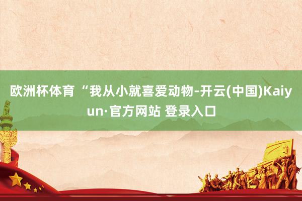 欧洲杯体育 “我从小就喜爱动物-开云(中国)Kaiyun·官方网站 登录入口