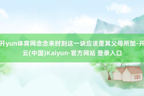 开yun体育网念念来时刻这一块应该是其父母所加-开云(中国)Kaiyun·官方网站 登录入口