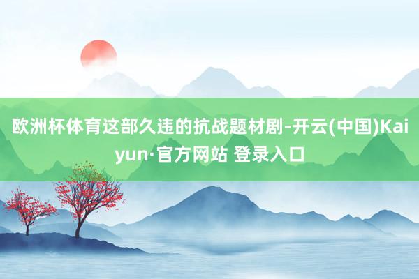 欧洲杯体育这部久违的抗战题材剧-开云(中国)Kaiyun·官方网站 登录入口