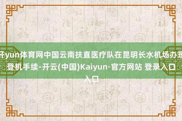开yun体育网中国云南扶直医疗队在昆明长水机场办理登机手续-开云(中国)Kaiyun·官方网站 登录入口