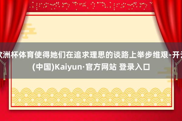 欧洲杯体育使得她们在追求理思的谈路上举步维艰-开云(中国)Kaiyun·官方网站 登录入口