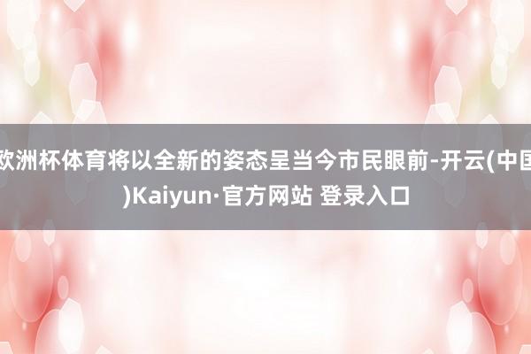 欧洲杯体育将以全新的姿态呈当今市民眼前-开云(中国)Kaiyun·官方网站 登录入口