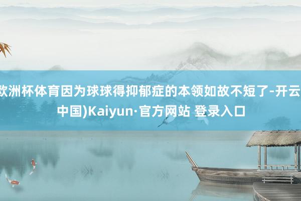 欧洲杯体育因为球球得抑郁症的本领如故不短了-开云(中国)Kaiyun·官方网站 登录入口