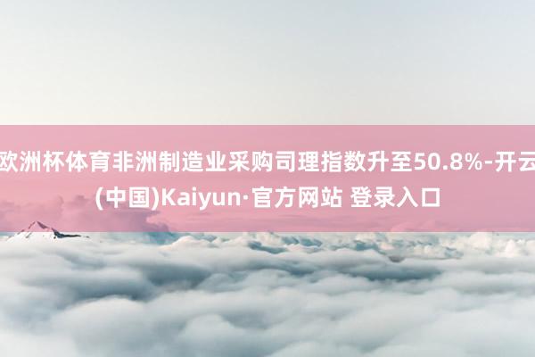 欧洲杯体育非洲制造业采购司理指数升至50.8%-开云(中国)Kaiyun·官方网站 登录入口