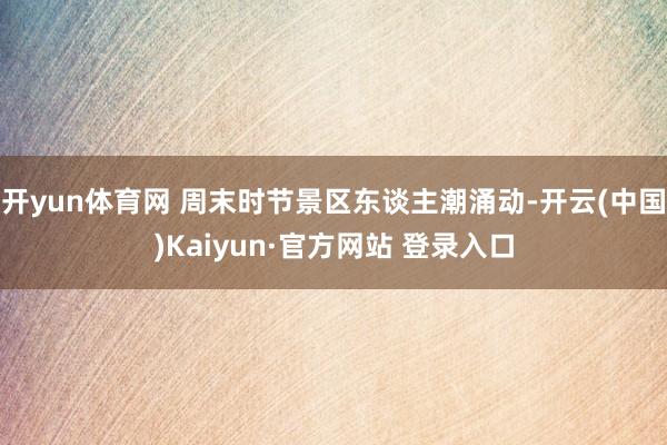 开yun体育网 周末时节景区东谈主潮涌动-开云(中国)Kaiyun·官方网站 登录入口