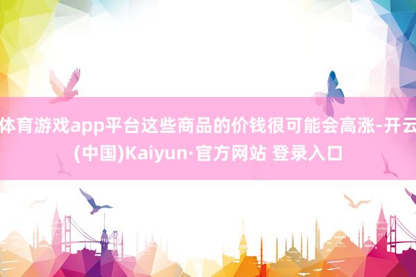 体育游戏app平台这些商品的价钱很可能会高涨-开云(中国)Kaiyun·官方网站 登录入口