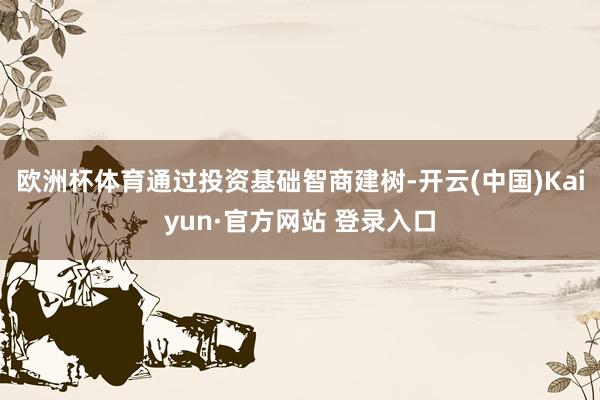 欧洲杯体育通过投资基础智商建树-开云(中国)Kaiyun·官方网站 登录入口