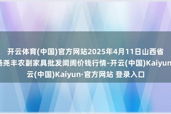 开云体育(中国)官方网站2025年4月11日山西省临汾市尧齐区奶牛场尧丰农副家具批发阛阓价钱行情-开云(中国)Kaiyun·官方网站 登录入口