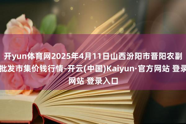 开yun体育网2025年4月11日山西汾阳市晋阳农副家具批发市集价钱行情-开云(中国)Kaiyun·官方网站 登录入口