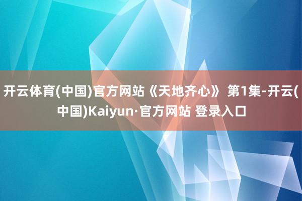 开云体育(中国)官方网站《天地齐心》 第1集-开云(中国)Kaiyun·官方网站 登录入口