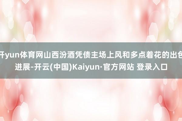 开yun体育网山西汾酒凭债主场上风和多点着花的出色进展-开云(中国)Kaiyun·官方网站 登录入口