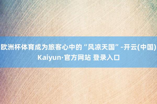 欧洲杯体育成为旅客心中的“风凉天国”-开云(中国)Kaiyun·官方网站 登录入口