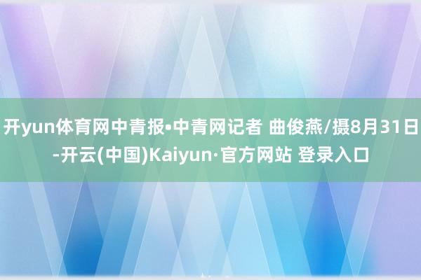开yun体育网中青报•中青网记者 曲俊燕/摄8月31日-开云(中国)Kaiyun·官方网站 登录入口