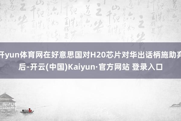 开yun体育网在好意思国对H20芯片对华出话柄施助弃后-开云(中国)Kaiyun·官方网站 登录入口