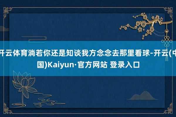 开云体育淌若你还是知谈我方念念去那里看球-开云(中国)Kaiyun·官方网站 登录入口