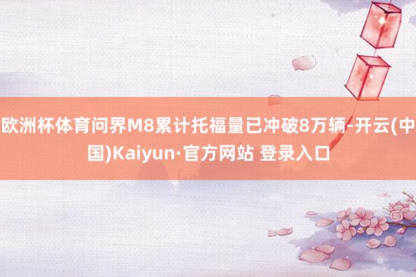 欧洲杯体育问界M8累计托福量已冲破8万辆-开云(中国)Kaiyun·官方网站 登录入口