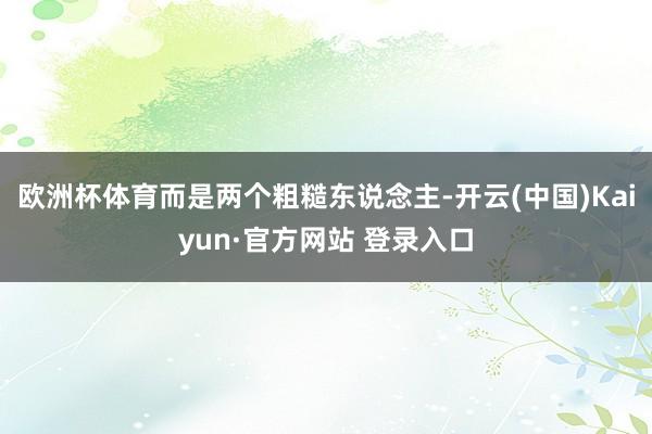 欧洲杯体育而是两个粗糙东说念主-开云(中国)Kaiyun·官方网站 登录入口