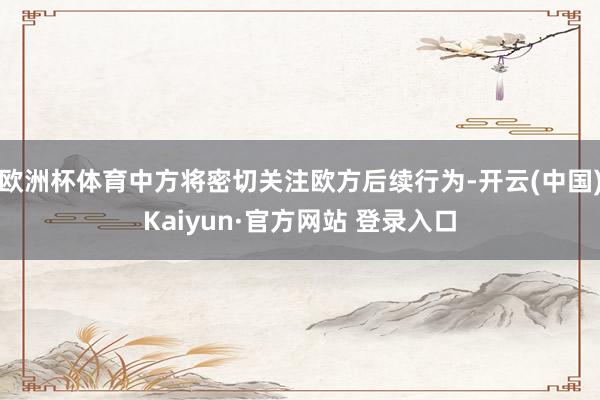 欧洲杯体育中方将密切关注欧方后续行为-开云(中国)Kaiyun·官方网站 登录入口