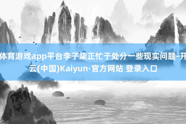 体育游戏app平台李子柒正忙于处分一些现实问题-开云(中国)Kaiyun·官方网站 登录入口