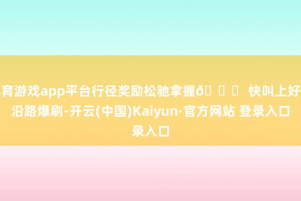 体育游戏app平台行径奖励松驰拿握🎁 快叫上好友沿路爆刷-开云(中国)Kaiyun·官方网站 登录入口