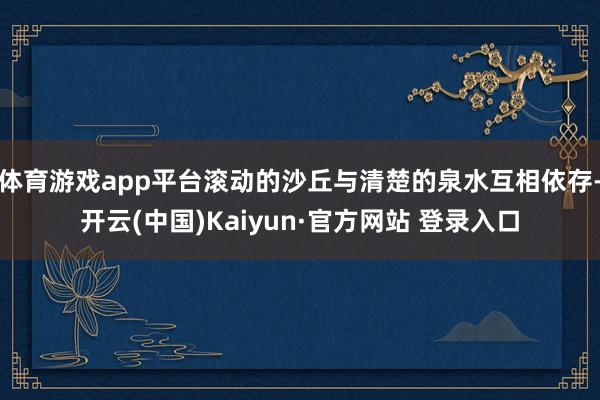 体育游戏app平台滚动的沙丘与清楚的泉水互相依存-开云(中国)Kaiyun·官方网站 登录入口