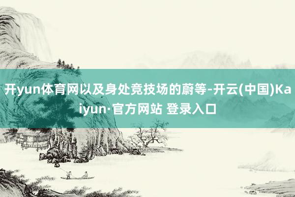 开yun体育网以及身处竞技场的蔚等-开云(中国)Kaiyun·官方网站 登录入口