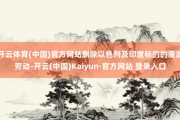 开云体育(中国)官方网站删除以色列及印度标的的漫游劳动-开云(中国)Kaiyun·官方网站 登录入口