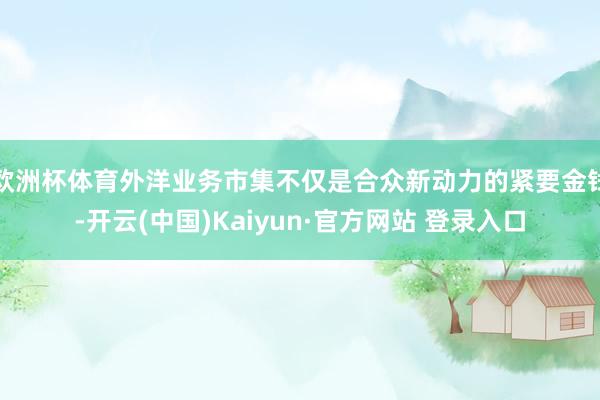 欧洲杯体育外洋业务市集不仅是合众新动力的紧要金钱-开云(中国)Kaiyun·官方网站 登录入口