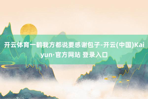 开云体育一鹤我方都说要感谢包子-开云(中国)Kaiyun·官方网站 登录入口