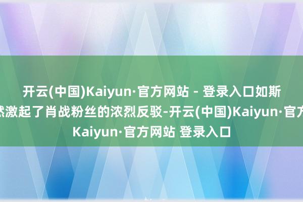 开云(中国)Kaiyun·官方网站 - 登录入口如斯是非的评价天然激起了肖战粉丝的浓烈反驳-开云(中国)Kaiyun·官方网站 登录入口