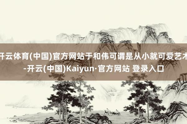开云体育(中国)官方网站于和伟可谓是从小就可爱艺术-开云(中国)Kaiyun·官方网站 登录入口
