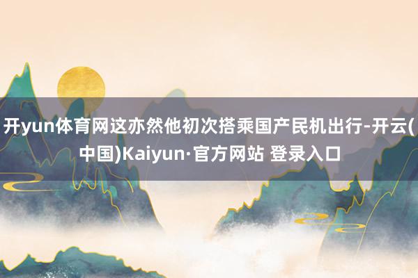 开yun体育网这亦然他初次搭乘国产民机出行-开云(中国)Kaiyun·官方网站 登录入口