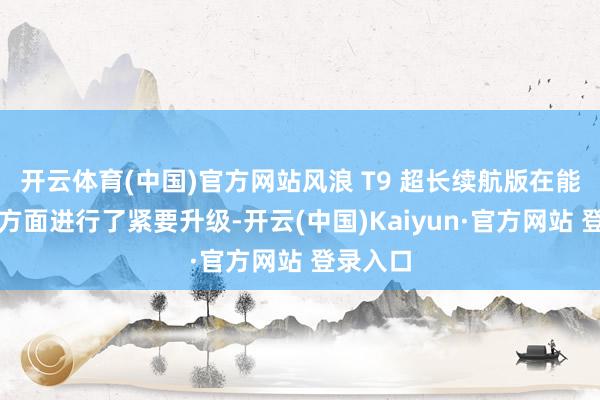 开云体育(中国)官方网站风浪 T9 超长续航版在能源系统方面进行了紧要升级-开云(中国)Kaiyun·官方网站 登录入口