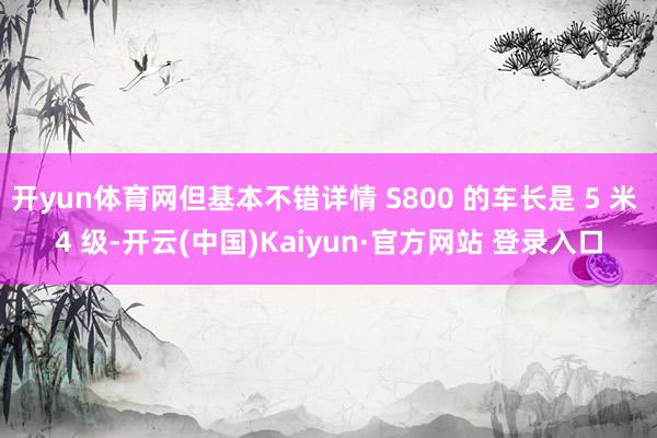 开yun体育网但基本不错详情 S800 的车长是 5 米 4 级-开云(中国)Kaiyun·官方网站 登录入口