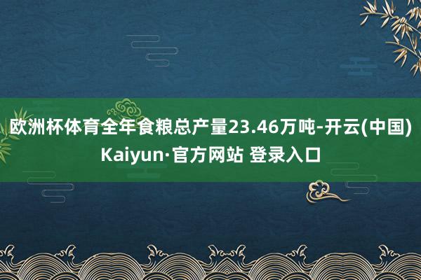 欧洲杯体育全年食粮总产量23.46万吨-开云(中国)Kaiyun·官方网站 登录入口