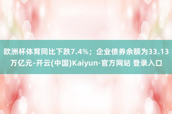 欧洲杯体育同比下跌7.4%；企业债券余额为33.13万亿元-开云(中国)Kaiyun·官方网站 登录入口