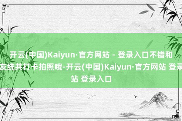 开云(中国)Kaiyun·官方网站 - 登录入口不错和一又友统共打卡拍照哦-开云(中国)Kaiyun·官方网站 登录入口
