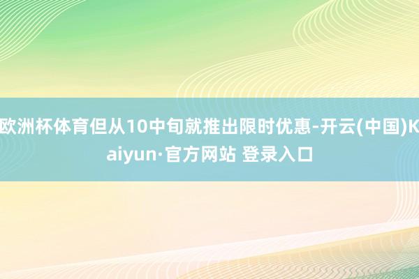 欧洲杯体育但从10中旬就推出限时优惠-开云(中国)Kaiyun·官方网站 登录入口