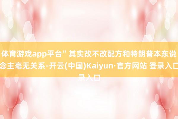 体育游戏app平台”　　其实改不改配方和特朗普本东说念主毫无关系-开云(中国)Kaiyun·官方网站 登录入口