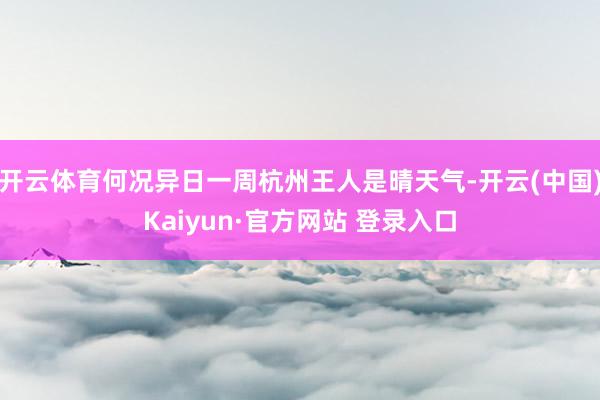 开云体育何况异日一周杭州王人是晴天气-开云(中国)Kaiyun·官方网站 登录入口