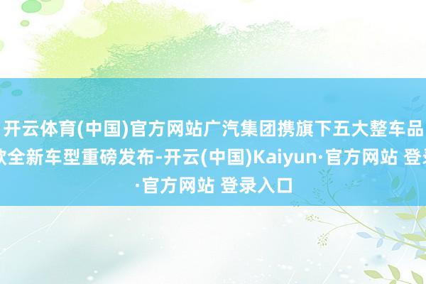 开云体育(中国)官方网站广汽集团携旗下五大整车品牌五款全新车型重磅发布-开云(中国)Kaiyun·官方网站 登录入口