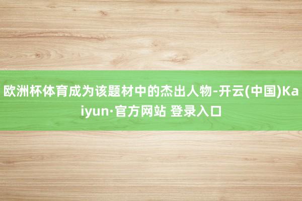 欧洲杯体育成为该题材中的杰出人物-开云(中国)Kaiyun·官方网站 登录入口