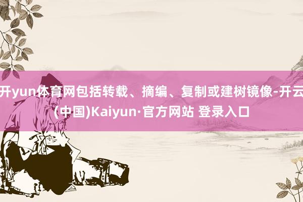 开yun体育网包括转载、摘编、复制或建树镜像-开云(中国)Kaiyun·官方网站 登录入口